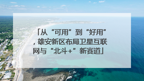 从“可用”到“好用”，雄安新区布局卫星互联网与“北斗+”新赛道