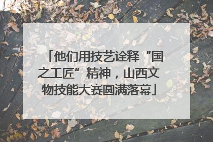 他们用技艺诠释“国之工匠”精神，山西文物技能大赛圆满落幕