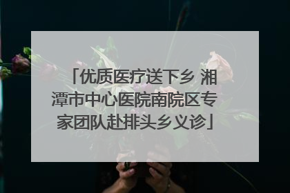 优质医疗送下乡 湘潭市中心医院南院区专家团队赴排头乡义诊