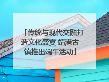 传统与现代交融打造文化盛宴 靖港古镇推出端午活动