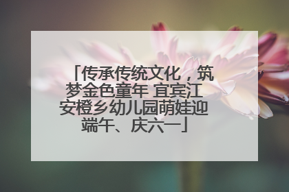 传承传统文化，筑梦金色童年 宜宾江安橙乡幼儿园萌娃迎端午、庆六一