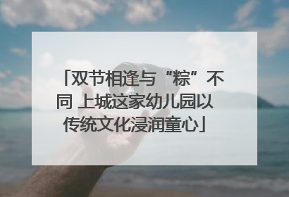 双节相逢与“粽”不同 上城这家幼儿园以传统文化浸润童心