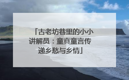 古老坊巷里的小小讲解员：童真童言传递乡愁与乡情