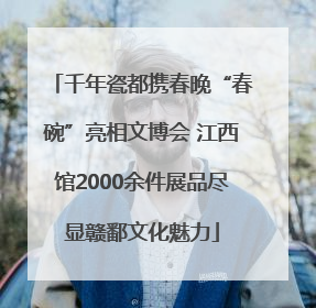 千年瓷都携春晚“春碗”亮相文博会 江西馆2000余件展品尽显赣鄱文化魅力