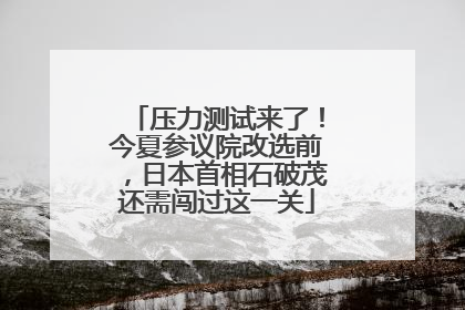 压力测试来了！今夏参议院改选前，日本首相石破茂还需闯过这一关