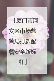 厦门市翔安区市场监管局打造配餐安全新标杆