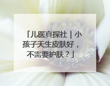 儿医真探社｜小孩子天生皮肤好，不需要护肤？