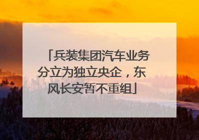 兵装集团汽车业务分立为独立央企，东风长安暂不重组