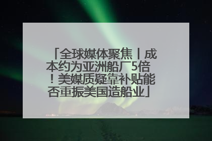 全球媒体聚焦丨成本约为亚洲船厂5倍！美媒质疑靠补贴能否重振美国造船业