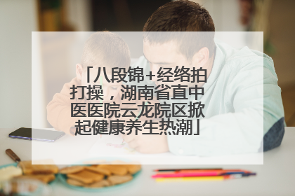 八段锦+经络拍打操，湖南省直中医医院云龙院区掀起健康养生热潮