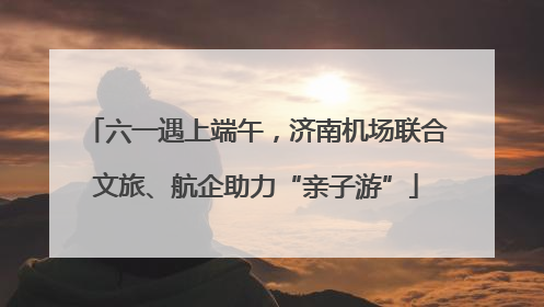 六一遇上端午，济南机场联合文旅、航企助力“亲子游”