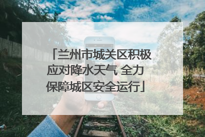兰州市城关区积极应对降水天气 全力保障城区安全运行