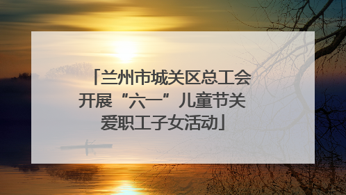 兰州市城关区总工会开展“六一”儿童节关爱职工子女活动