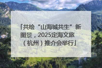 共绘“山海城共生”新图景，2025定海文旅（杭州）推介会举行