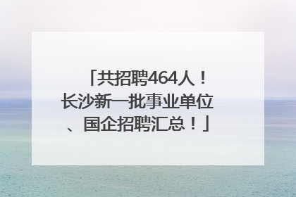 共招聘464人！长沙新一批事业单位、国企招聘汇总！