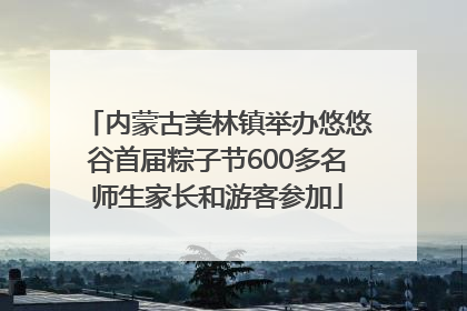 内蒙古美林镇举办悠悠谷首届粽子节600多名师生家长和游客参加
