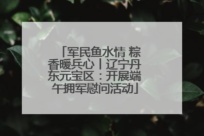 军民鱼水情 粽香暖兵心丨辽宁丹东元宝区：开展端午拥军慰问活动