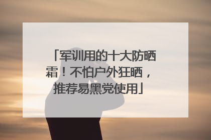 军训用的十大防晒霜！不怕户外狂晒，推荐易黑党使用