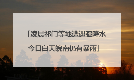 凌晨祁门等地遭遇强降水 今日白天皖南仍有暴雨