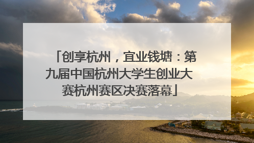 创享杭州，宜业钱塘：第九届中国杭州大学生创业大赛杭州赛区决赛落幕