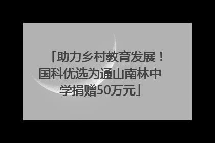 助力乡村教育发展！国科优选为通山南林中学捐赠50万元