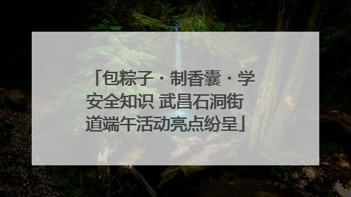 包粽子・制香囊・学安全知识 武昌石洞街道端午活动亮点纷呈