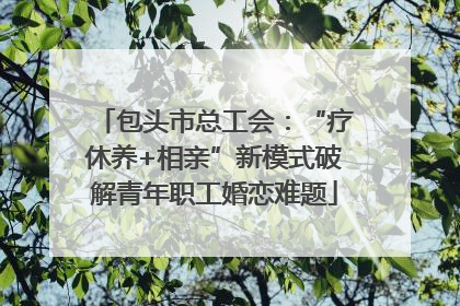 包头市总工会：“疗休养+相亲”新模式破解青年职工婚恋难题