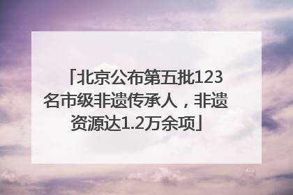 北京公布第五批123名市级非遗传承人，非遗资源达1.2万余项