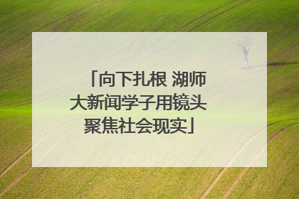 向下扎根 湖师大新闻学子用镜头聚焦社会现实