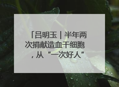 吕明玉｜半年两次捐献造血干细胞，从“一次好人”到“一生好人”