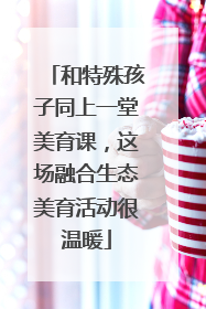 和特殊孩子同上一堂美育课，这场融合生态美育活动很温暖