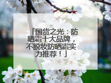 国货之光：防晒霜十大品牌，不脱妆防晒霜实力推荐！