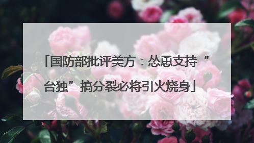 国防部批评美方：怂恿支持“台独”搞分裂必将引火烧身