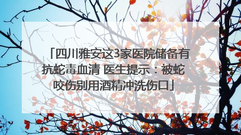 四川雅安这3家医院储备有抗蛇毒血清 医生提示：被蛇咬伤别用酒精冲洗伤口