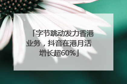 字节跳动发力香港业务，抖音在港月活增长超60%
