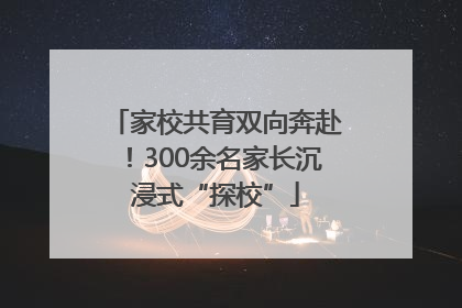 家校共育双向奔赴！300余名家长沉浸式“探校”
