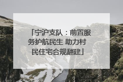 宁沪支队：前置服务护航民生 助力村民住宅合规翻建