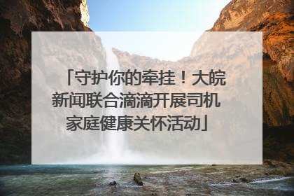 守护你的牵挂！大皖新闻联合滴滴开展司机家庭健康关怀活动