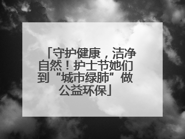 守护健康，洁净自然！护士节她们到“城市绿肺”做公益环保