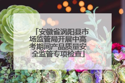 安徽省涡阳县市场监管局开展中高考期间产品质量安全监管专项检查