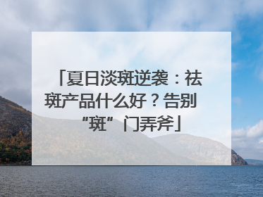 夏日淡斑逆袭：祛斑产品什么好？告别“斑”门弄斧