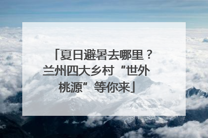 夏日避暑去哪里？兰州四大乡村“世外桃源”等你来
