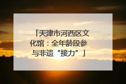天津市河西区文化馆：全年龄段参与非遗“接力”