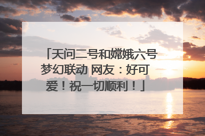 天问二号和嫦娥六号梦幻联动 网友：好可爱！祝一切顺利！