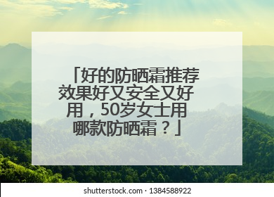 好的防晒霜推荐效果好又安全又好用，50岁女士用哪款防晒霜？