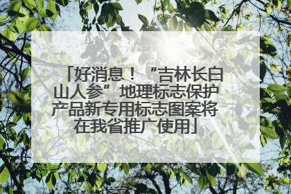 好消息！“吉林长白山人参”地理标志保护产品新专用标志图案将在我省推广使用