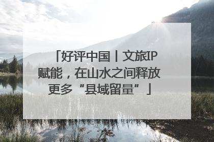 好评中国丨文旅IP赋能，在山水之间释放更多“县域留量”