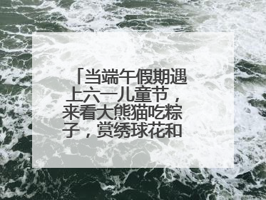 当端午假期遇上六一儿童节，来看大熊猫吃粽子，赏绣球花和马鞭草花海