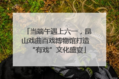当端午遇上六一，昆山戏曲百戏博物馆打造“有戏”文化盛宴