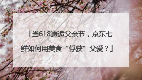 当618邂逅父亲节，京东七鲜如何用美食“俘获”父爱？